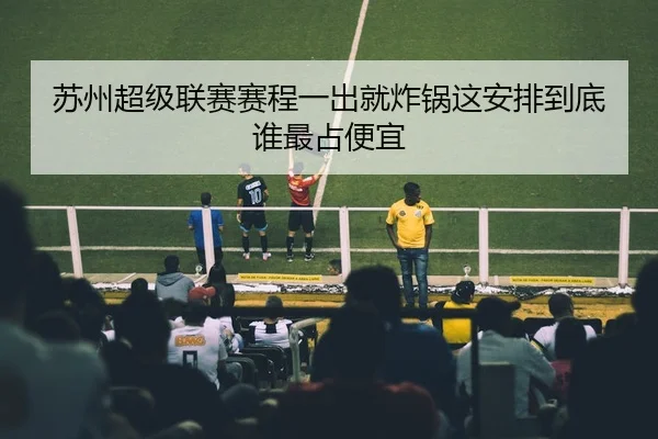 苏州超级联赛赛程一出就炸锅这安排到底谁最占便宜
