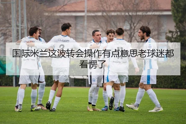 国际米兰这波转会操作有点意思老球迷都看愣了