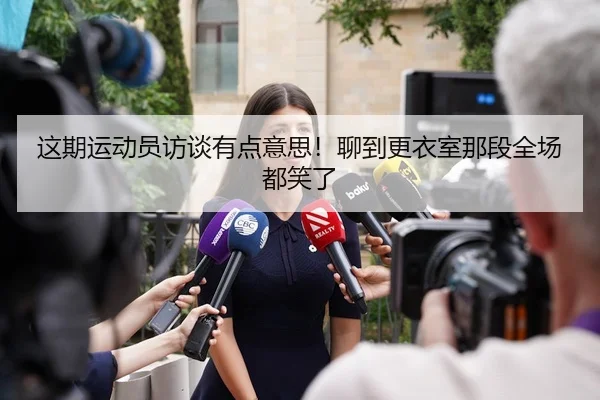 这期运动员访谈有点意思！聊到更衣室那段全场都笑了