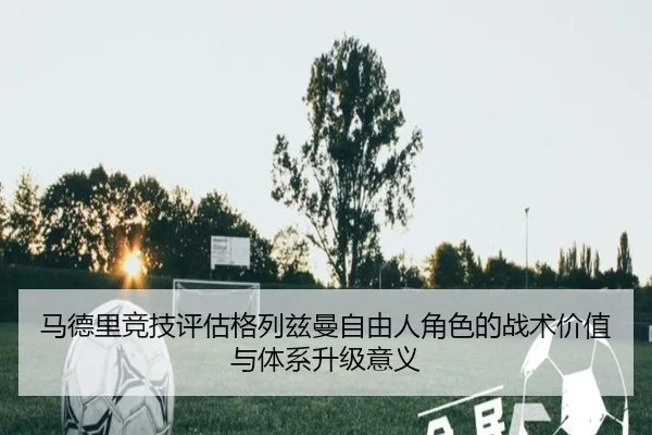马德里竞技评估格列兹曼自由人角色的战术价值与体系升级意义