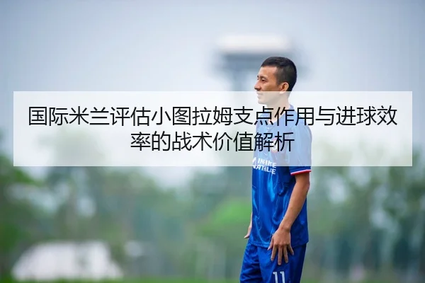 国际米兰评估小图拉姆支点作用与进球效率的战术价值解析
