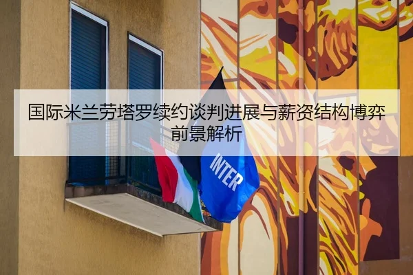 国际米兰劳塔罗续约谈判进展与薪资结构博弈前景解析
