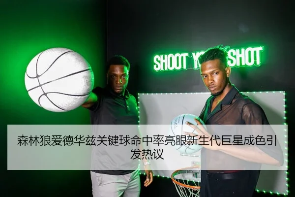 森林狼爱德华兹关键球命中率亮眼新生代巨星成色引发热议