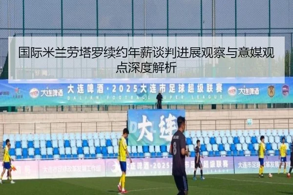 国际米兰劳塔罗续约年薪谈判进展观察与意媒观点深度解析