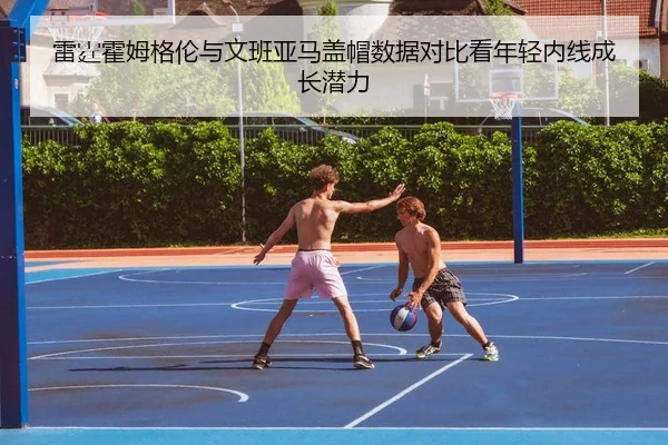 雷霆霍姆格伦与文班亚马盖帽数据对比看年轻内线成长潜力