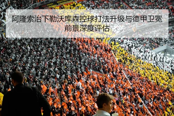阿隆索治下勒沃库森控球打法升级与德甲卫冕前景深度评估