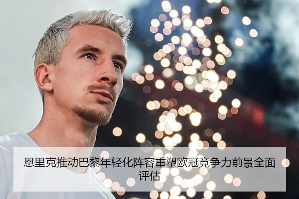 恩里克推动巴黎年轻化阵容重塑欧冠竞争力前景全面评估