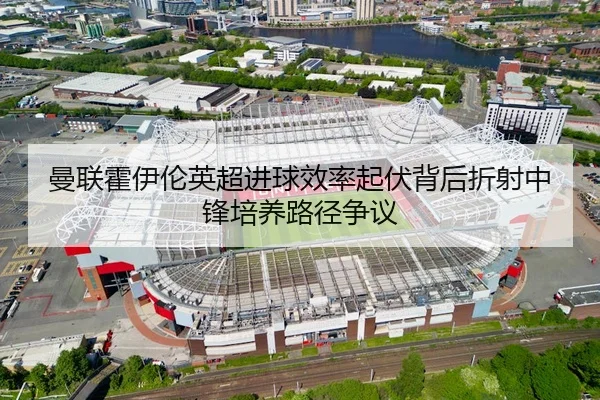曼联霍伊伦英超进球效率起伏背后折射中锋培养路径争议