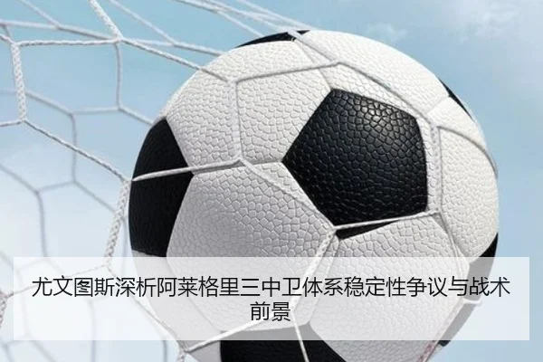 尤文图斯深析阿莱格里三中卫体系稳定性争议与战术前景