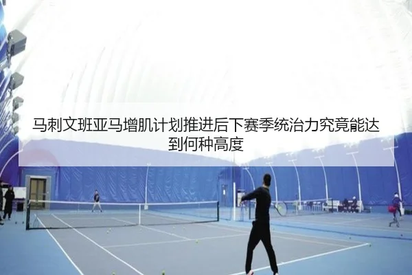 马刺文班亚马增肌计划推进后下赛季统治力究竟能达到何种高度