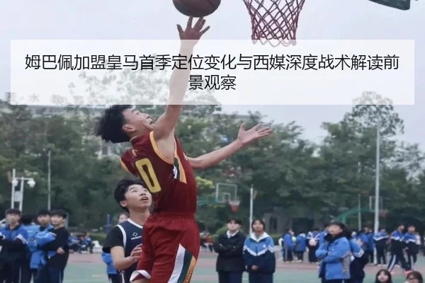姆巴佩加盟皇马首季定位变化与西媒深度战术解读前景观察