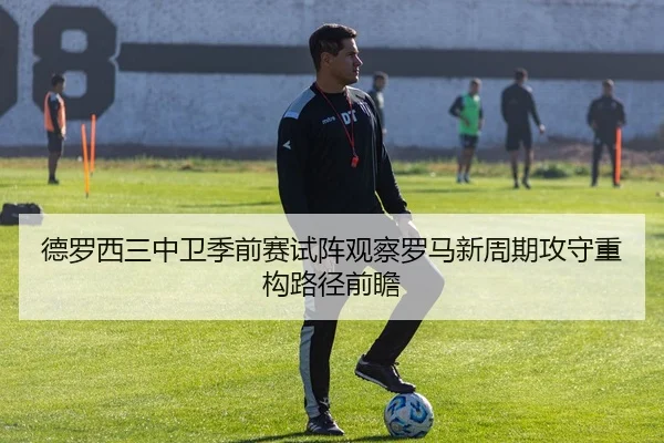 德罗西三中卫季前赛试阵观察罗马新周期攻守重构路径前瞻