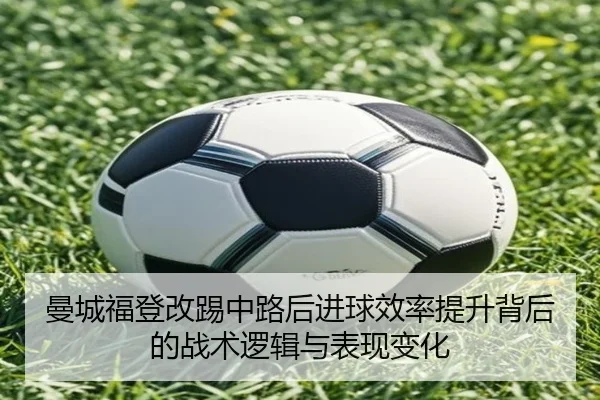 曼城福登改踢中路后进球效率提升背后的战术逻辑与表现变化