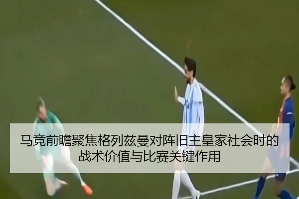 马竞前瞻聚焦格列兹曼对阵旧主皇家社会时的战术价值与比赛关键作用