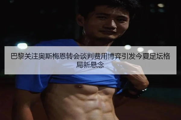 巴黎关注奥斯梅恩转会谈判费用博弈引发今夏足坛格局新悬念