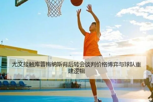 尤文接触库普梅纳斯背后转会谈判价格博弈与球队重建逻辑