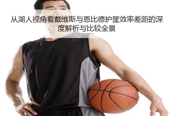 从湖人视角看戴维斯与恩比德护筐效率差距的深度解析与比较全景