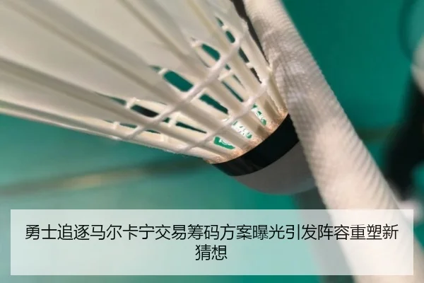 勇士追逐马尔卡宁交易筹码方案曝光引发阵容重塑新猜想