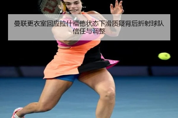 曼联更衣室回应拉什福德状态下滑质疑背后折射球队信任与调整