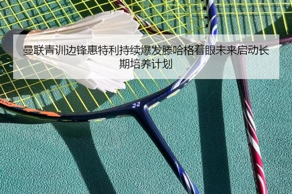 曼联青训边锋惠特利持续爆发滕哈格着眼未来启动长期培养计划