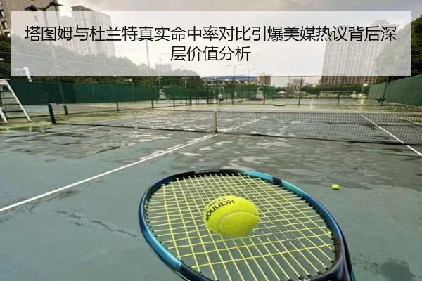 塔图姆与杜兰特真实命中率对比引爆美媒热议背后深层价值分析