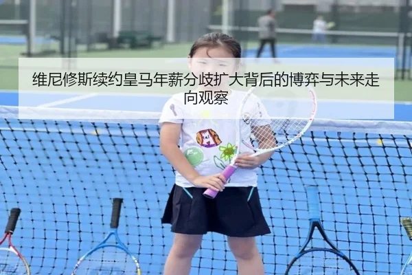 维尼修斯续约皇马年薪分歧扩大背后的博弈与未来走向观察