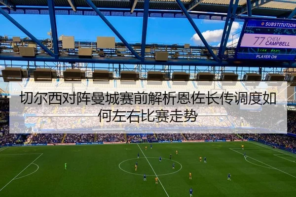 切尔西对阵曼城赛前解析恩佐长传调度如何左右比赛走势